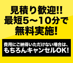 見積り歓迎!!5～10分で無料実施! 費用にご納得いただけない場合は、もちろんキャンセルOK!
